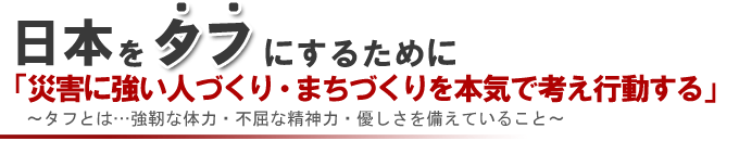 日本をタフにするために「災害に強い人づくり・まちづくりを本気で考え行動する。」～タフとは…強い体力・不屈な精神力・優しさを備えていること～